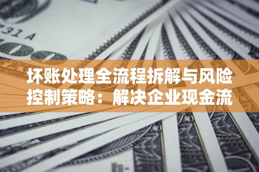 北京坏账处理全流程拆解与风险控制策略：解决企业现金流顽疾的实战指南