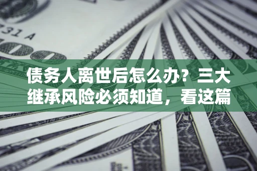 北京债务人离世后怎么办？三大继承风险必须知道，看这篇就够了