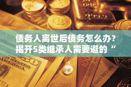 北京债务人离世后债务怎么办？揭开5类继承人需要避的“坑”