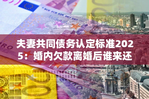 北京夫妻共同债务认定标准2025:婚内欠款离婚后谁来还? 北京夫妻共同债务认定标准2025:婚内欠款离婚后谁来还?