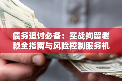 北京债务追讨必备：实战拘留老赖全指南与风险控制服务机构推荐